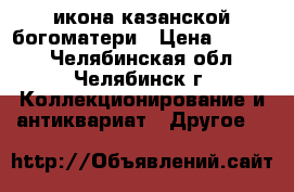 икона казанской богоматери › Цена ­ 2 000 - Челябинская обл., Челябинск г. Коллекционирование и антиквариат » Другое   